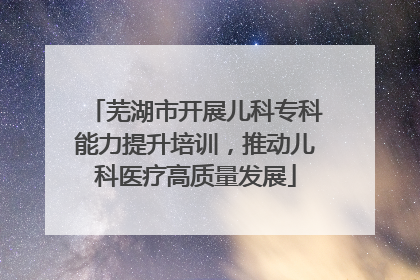 芜湖市开展儿科专科能力提升培训，推动儿科医疗高质量发展