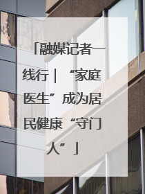 融媒记者一线行｜“家庭医生”成为居民健康“守门人”