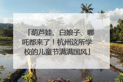葫芦娃、白娘子、哪吒都来了！杭州这所学校的儿童节满满国风