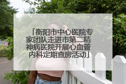 衡阳市中心医院专家团队走进市第二精神病医院开展心血管内科定期查房活动