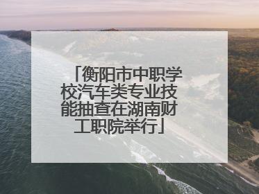 衡阳市中职学校汽车类专业技能抽查在湖南财工职院举行