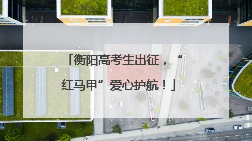 衡阳高考生出征，“红马甲”爱心护航！