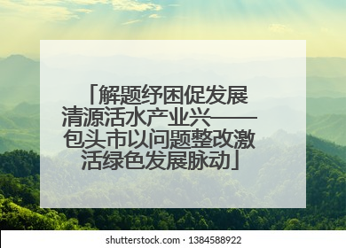 解题纾困促发展 清源活水产业兴——包头市以问题整改激活绿色发展脉动
