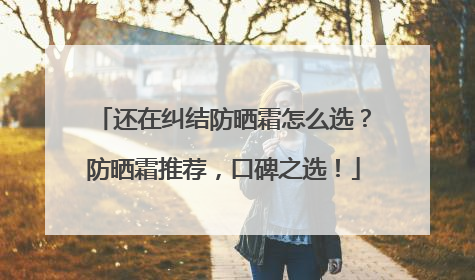 还在纠结防晒霜怎么选？防晒霜推荐，口碑之选！