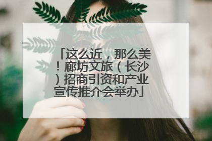 这么近，那么美！廊坊文旅（长沙）招商引资和产业宣传推介会举办