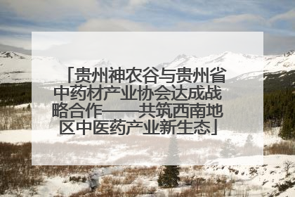 贵州神农谷与贵州省中药材产业协会达成战略合作——共筑西南地区中医药产业新生态