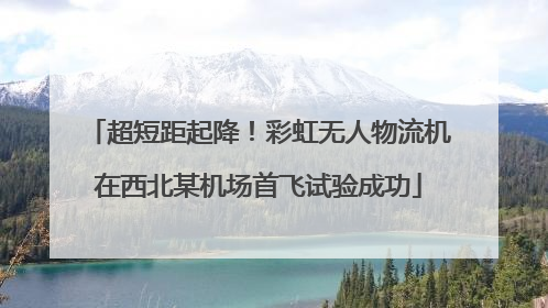 超短距起降！彩虹无人物流机在西北某机场首飞试验成功