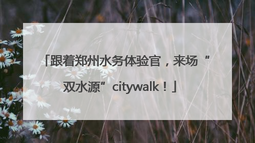跟着郑州水务体验官，来场“双水源”citywalk！