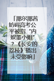 那尔那茜妨碍高考公平被指“内娱董小姐”？《长安的荔枝》播出未受影响