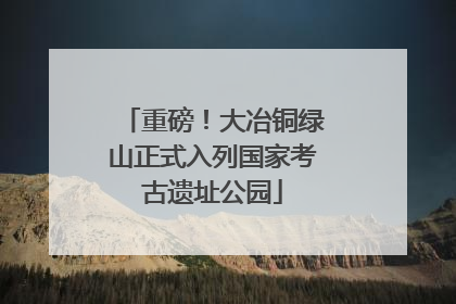 重磅！大冶铜绿山正式入列国家考古遗址公园
