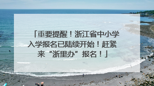 重要提醒！浙江省中小学入学报名已陆续开始！赶紧来“浙里办”报名！