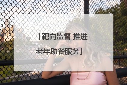 靶向监督 推进老年助餐服务