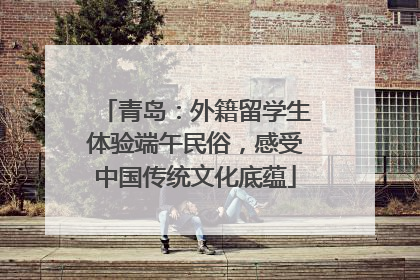 青岛：外籍留学生体验端午民俗，感受中国传统文化底蕴