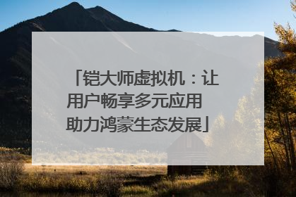 铠大师虚拟机：让用户畅享多元应用 助力鸿蒙生态发展