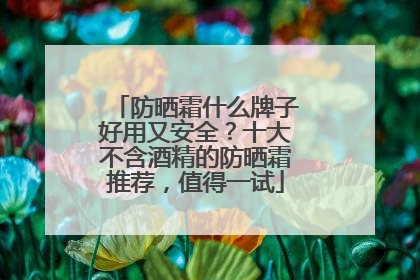 防晒霜什么牌子好用又安全？十大不含酒精的防晒霜推荐，值得一试