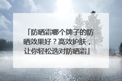 防晒霜哪个牌子的防晒效果好？高效护肤，让你轻松选对防晒霜