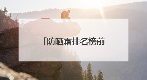 防晒霜排名榜前十名哪个效果好，男士防晒霜多少钱防晒效果好？