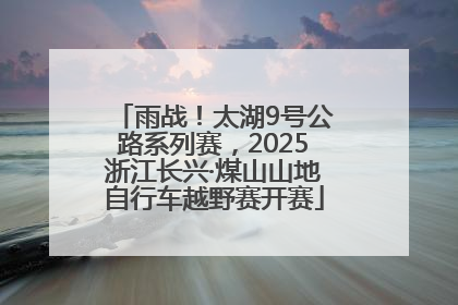 雨战！太湖9号公路系列赛，2025浙江长兴·煤山山地自行车越野赛开赛