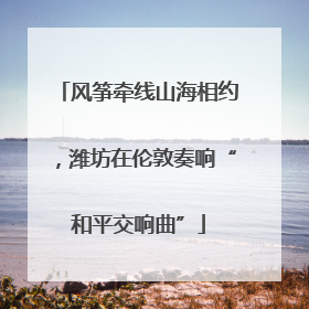 风筝牵线山海相约，潍坊在伦敦奏响“和平交响曲”