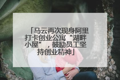 马云再次现身阿里打卡创业公寓“湖畔小屋”，鼓励员工坚持创业精神