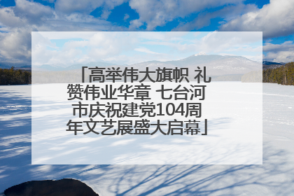高举伟大旗帜 礼赞伟业华章 七台河市庆祝建党104周年文艺展盛大启幕