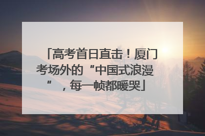 高考首日直击！厦门考场外的“中国式浪漫”，每一帧都暖哭