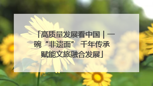 高质量发展看中国｜一碗“非遗面” 千年传承赋能文旅融合发展