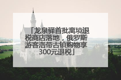 龙泉驿首批离境退税商店落地，俄罗斯游客洛带古镇购物享300元退税