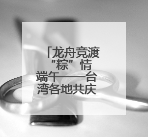 龙舟竞渡 “粽”情端午——台湾各地共庆传统佳节