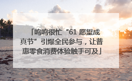 鸣鸣很忙“61 愿望成真节”引爆全民参与，让普惠零食消费体验触手可及
