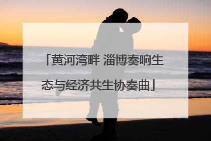 黄河湾畔 淄博奏响生态与经济共生协奏曲