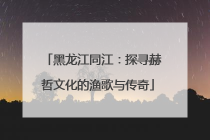 黑龙江同江：探寻赫哲文化的渔歌与传奇
