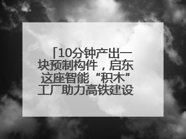 10分钟产出一块预制构件，启东这座智能“积木”工厂助力高铁建设再提速