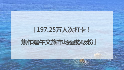 197.25万人次打卡！焦作端午文旅市场强势吸粉
