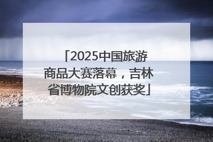2025中国旅游商品大赛落幕，吉林省博物院文创获奖