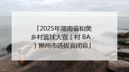 2025年湖南省和美乡村篮球大赛（村 BA）郴州市选拔赛闭幕