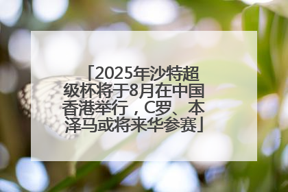 2025年沙特超级杯将于8月在中国香港举行，C罗、本泽马或将来华参赛