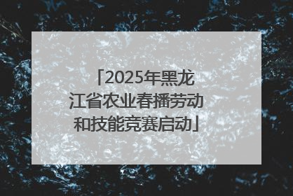 2025年黑龙江省农业春播劳动和技能竞赛启动