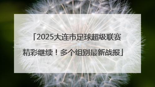 2025大连市足球超级联赛精彩继续！多个组别最新战报