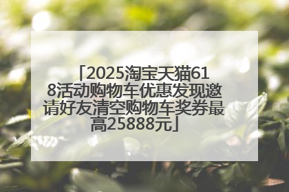 2025淘宝天猫618活动购物车优惠发现邀请好友清空购物车奖券最高25888元