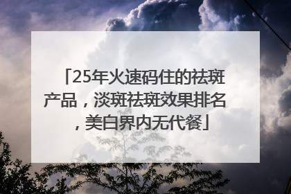 25年火速码住的祛斑产品，淡斑祛斑效果排名，美白界内无代餐