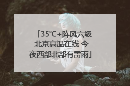 35℃+阵风六级 北京高温在线 今夜西部北部有雷雨