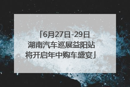 6月27日-29日 湖南汽车巡展益阳站将开启年中购车盛宴